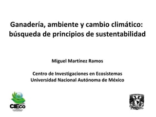 Ganadería, ambiente y cambio climático:  búsqueda de principios de sustentabilidad Miguel Martínez Ramos Centro de Investigaciones en Ecosistemas Universidad Nacional Autónoma de México 