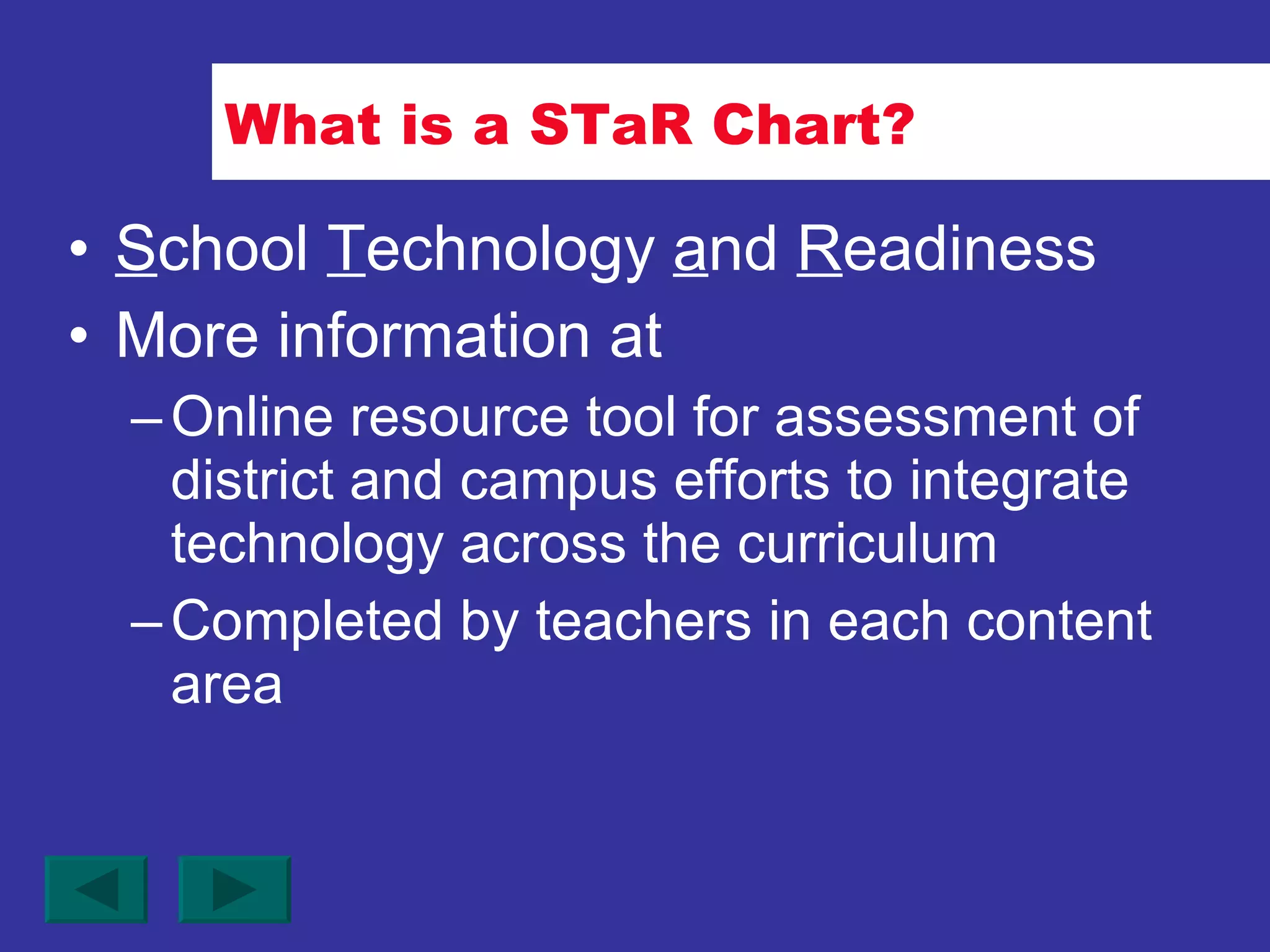 What is a STaR Chart? S chool  T echnology  a nd  R eadiness More information at Online resource tool for assessment of district and campus efforts to integrate technology across the curriculum Completed by teachers in each content area 
