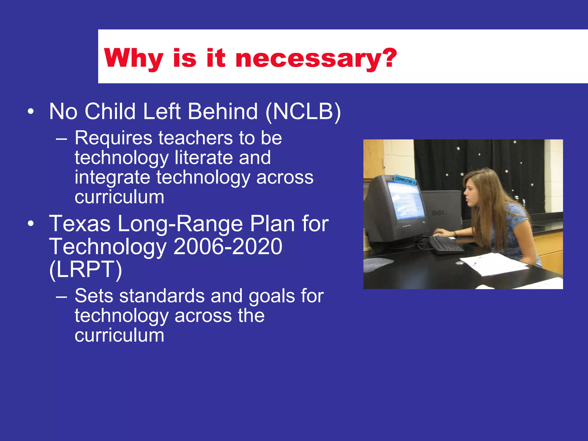 Why is it necessary? No Child Left Behind (NCLB) Requires teachers to be technology literate and integrate technology across curriculum Texas Long-Range Plan for Technology 2006-2020 (LRPT) Sets standards and goals for technology across the curriculum 