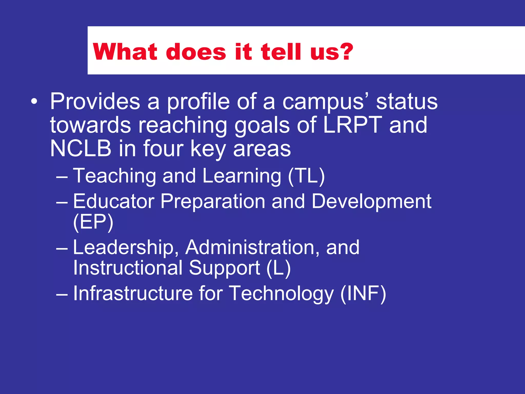 What does it tell us? Provides a profile of a campus’ status towards reaching goals of LRPT and NCLB in four key areas Teaching and Learning (TL) Educator Preparation and Development (EP) Leadership, Administration, and Instructional Support (L) Infrastructure for Technology (INF) 
