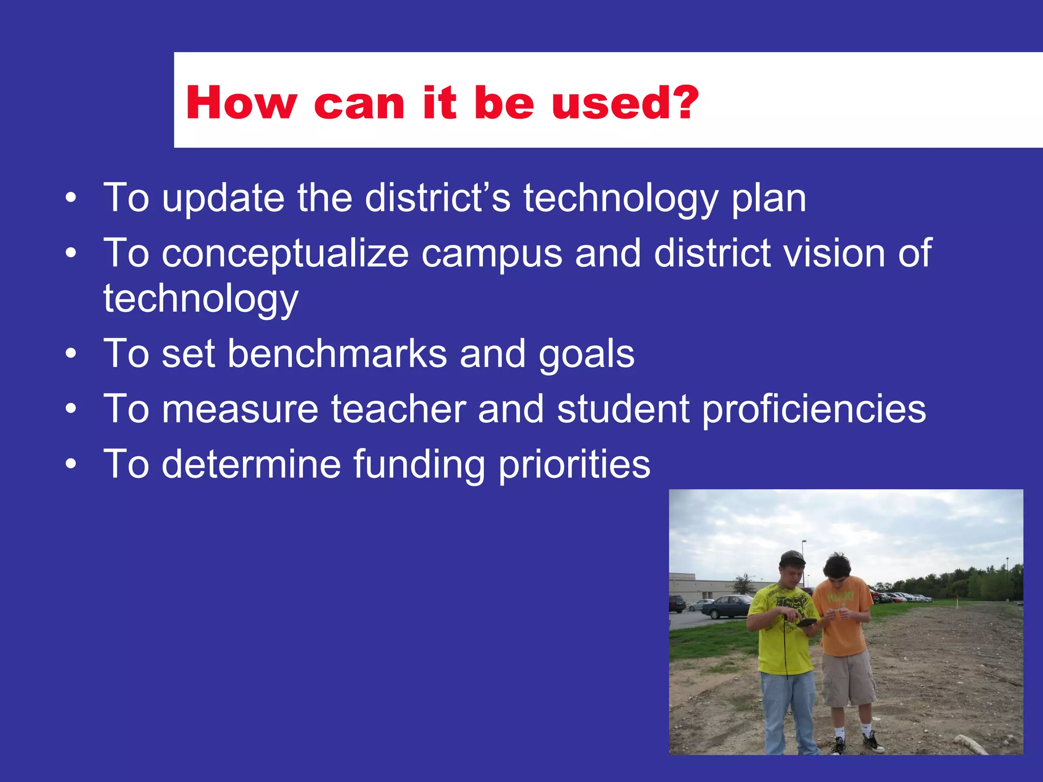 How can it be used? To update the district’s technology plan To conceptualize campus and district vision of technology To set benchmarks and goals To measure teacher and student proficiencies To determine funding priorities 