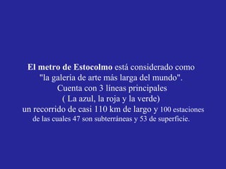 El metro de Estocolmo  está considerado como  "la galería de arte más larga del mundo".  Cuenta con 3 líneas principales ( La azul, la roja y la verde)  un recorrido de casi 110 km de largo y  100 estaciones de las cuales 47 son subterráneas y 53 de superficie.  