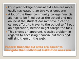 Federal financial aid sites are easier to navigate than individual institution ones areFour year college financial aid sites are more easily navigated than two year ones are A lot of the time, community college financial aid has to be filled out at the school and not online-if the student doesn’t have a car or cannot afford to travel to the school to fill out an application, he/she might forego the taskThis shows an apparent, classist problem in regards to accessing financial aid tools and utilizing them on the web. 