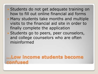 …Low income students become confused Students do not get adequate training on how to fill out online financial aid formsMany students take months and multiple visits to the financial aid site in order to finally complete the application Students go to peers, peer counselors, and college counselors who are often misinformed 
