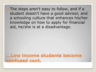 …Low income students become confused cont.The steps aren’t easy to follow, and if a student doesn’t have a good advisor, and a schooling culture that enhances his/her knowledge on how to apply for financial aid, he/she is at a disadvantage. 