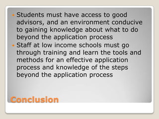 ConclusionStudents must have access to good advisors, and an environment conducive to gaining knowledge about what to do beyond the application processStaff at low income schools must go through training and learn the tools and methods for an effective application process and knowledge of the steps beyond the application process 