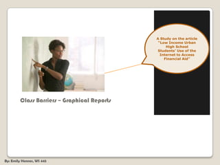 A Study on the article “Low Income Urban High School Students’ Use of the Internet to Access Financial Aid”        Class Barriers – Graphical Reports By: Emily Hennes, WS 445