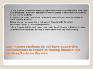 Low income students do not have supportive environments in regard to finding financial aid services/tools on the webOn line financial aid services speed up application process---give students more time than “traditional” method of application-however, access to online services is limited for low-income studentsSocioeconomic status determines (whether or not) many students get access to online financial aid tools Culture plays a role in gaining or not gaining financial aid informationPoor access to web is causing real problems Federal financial aid sites are easier to navigate than individual institution sites areStudents become confused as a result of misinformation and poor advising 