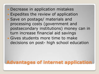 Advantages of internet applicationDecrease in application mistakesExpedites the review of applicationSave on postage/ materials and processing costs (government and postsecondary institutions) money can in turn increase financial aid savings Gives students more time to make decisions on post- high school education