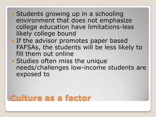 Culture as a factor Students growing up in a schooling environment that does not emphasize college education have limitations-less likely college bound  If the advisor promotes paper based FAFSAs, the students will be less likely to fill them out onlineStudies often miss the unique needs/challenges low-income students are exposed to
