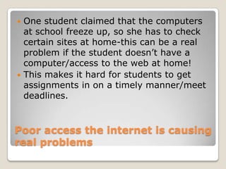 Poor access the internet is causing real problems One student claimed that the computers at school freeze up, so she has to check certain sites at home-this can be a real problem if the student doesn’t have a computer/access to the web at home!This makes it hard for students to get assignments in on a timely manner/meet deadlines.