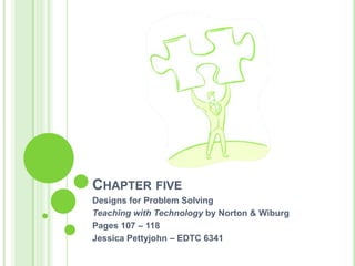 Chapter five Designs for Problem Solving  Teaching with Technology by Norton & Wiburg Pages 107 – 118 Jessica Pettyjohn – EDTC 6341 