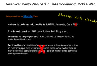 Alguém aí está perdido ? Desenvolvimento Mobile Web é desenvolver uma aplicação que seja viável o seu acesso via  internet  de um dispositivo móvel. “ ” O  Browser  é a nossa porta da frente, mas podemos desenvolver aplicações mobile web que utilizem a porta dos fundos. “ ” Desenvolvimento Mobile Web é um novo conceito, pois envolve uma nova demanda de  mercado , novas regras e ferramentas para o tradicional desenvolvimento web. “ ” 