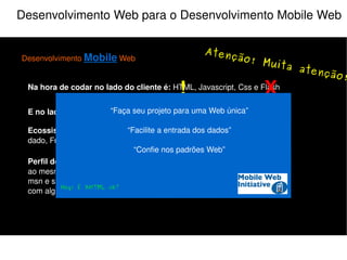 Desenvolvimento Web para o Desenvolvimento Mobile Web Desenvolvimento  Mobile  Web Na hora de codar no lado do cliente é:  HTML, Javascript, Css e Flash E no lado do servidor:  PHP, Java, Python, Perl, Ruby e etc... Perfil do Usuário:  Multi-tarefas, acessa a sua aplicação e várias outras ao mesmo tempo, ex: Ouve música, checa email, orkut, twitter, fica no msn e se deixar assiste televisão junto (e se for mulher ainda conversa com alguém do lado). Ecossistema do programador:  IDE, Controle de versão, Banco de dado, FrameWork e etc... O que não fazer! 