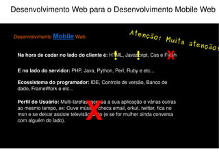 Desenvolvimento Web para o Desenvolvimento Mobile Web Desenvolvimento  Mobile  Web Na hora de codar no lado do cliente é:  HTML, Javascript, Css e Flash E no lado do servidor:  PHP, Java, Python, Perl, Ruby e etc... Perfil do Usuário:  Multi-tarefas, acessa a sua aplicação e várias outras ao mesmo tempo, ex: Ouve música, checa email, orkut, twitter, fica no msn e se deixar assiste televisão junto (e se for mulher ainda conversa com alguém do lado). Ecossistema do programador:  IDE, Controle de versão, Banco de dado, FrameWork e etc... X O que não fazer! 