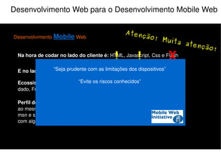 Desenvolvimento Web para o Desenvolvimento Mobile Web Desenvolvimento  Mobile  Web Na hora de codar no lado do cliente é:  HTML, Javascript, Css e Flash E no lado do servidor:  PHP, Java, Python, Perl, Ruby e etc... Perfil do Usuário:  Multi-tarefas, acessa a sua aplicação e várias outras ao mesmo tempo, ex: Ouve música, checa email, orkut, twitter, fica no msn e se deixar assiste televisão junto (e se for mulher ainda conversa com alguém do lado). Ecossistema do programador:  IDE, Controle de versão, Banco de dado, FrameWork e etc... X “ Seja prudente com as limitações dos dispositivos.” “ Aperfeiçoe a navegação” “Economize o uso da rede” “ Pense nos usuários da Web móvel” O que não fazer! 
