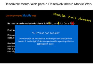 Desenvolvimento Web para o Desenvolvimento Mobile Web Desenvolvimento  Mobile  Web Na hora de codar no lado do cliente é:  HTML, Javascript, Css e Flash E no lado do servidor:  PHP, Java, Python, Perl, Ruby e etc... Perfil do Usuário:  Multi-tarefas, acessa a sua aplicação e várias outras ao mesmo tempo, ex: Ouve música, checa email, orkut, twitter, fica no msn e se deixar assiste televisão junto (e se for mulher ainda conversa com alguém do lado). Ecossistema do programador:  IDE, Controle de versão, Banco de dado, FrameWork e etc... X O que não fazer! X “ Pense nos usuários da Web móvel” O usuário da Web móvel já sabe como funciona a Web, ele ainda não é multi-tarefas, ele sabe a informação que está buscando e não quer encontrar barreiras para encontra-lá. 