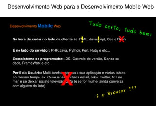 Desenvolvimento Web para o Desenvolvimento Mobile Web Desenvolvimento  Mobile  Web Na hora de codar no lado do cliente é:  HTML, Javascript, Css e Flash E no lado do servidor:  PHP, Java, Python, Perl, Ruby e etc... Perfil do Usuário:  Multi-tarefas, acessa a sua aplicação e várias outras ao mesmo tempo, ex: Ouve música, checa email, orkut, twitter, fica no msn e se deixar assiste televisão junto (e se for mulher ainda conversa com alguém do lado). Ecossistema do programador:  IDE, Controle de versão, Banco de dado, FrameWork e etc... X Atenção! Muita atenção! X 