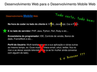 Desenvolvimento Web para o Desenvolvimento Mobile Web Desenvolvimento  Mobile  Web Na hora de codar no lado do cliente é:  HTML, Javascript, Css e Flash E no lado do servidor:  PHP, Java, Python, Perl, Ruby e etc... Perfil do Usuário:  Multi-tarefas, acessa a sua aplicação e várias outras ao mesmo tempo, ex: Ouve música, checa email, orkut, twitter, fica no msn e se deixar assiste televisão junto (e se for mulher ainda conversa com alguém do lado). Ecossistema do programador:  IDE, Controle de versão, Banco de dado, FrameWork e etc... X Atenção! Muita atenção! X ! 