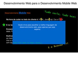 Desenvolvimento Web para o Desenvolvimento Mobile Web Desenvolvimento  Mobile  Web Na hora de codar no lado do cliente é:  HTML, Javascript, Css e Flash E no lado do servidor:  PHP, Java, Python, Perl, Ruby e etc... Perfil do Usuário:  Multi-tarefas, acessa a sua aplicação e várias outras ao mesmo tempo, ex: Ouve música, checa email, orkut, twitter, fica no msn e se deixar assiste televisão junto (e se for mulher ainda conversa com alguém do lado). Ecossistema do programador:  IDE, Controle de versão, Banco de dado, FrameWork e etc... X Atenção! Muita atenção! X ! “ Faça seu projeto para uma Web única” “ Facilite a entrada dos dados” “ Confie nos padrões Web” Hey! É XHTML ok? 