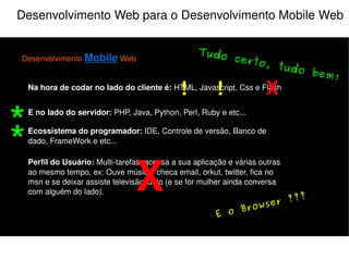 Desenvolvimento Web para o Desenvolvimento Mobile Web Desenvolvimento  Mobile  Web Na hora de codar no lado do cliente é:  HTML, Javascript, Css e Flash E no lado do servidor:  PHP, Java, Python, Perl, Ruby e etc... Perfil do Usuário:  Multi-tarefas, acessa a sua aplicação e várias outras ao mesmo tempo, ex: Ouve música, checa email, orkut, twitter, fica no msn e se deixar assiste televisão junto (e se for mulher ainda conversa com alguém do lado). Ecossistema do programador:  IDE, Controle de versão, Banco de dado, FrameWork e etc... X Atenção! Muita atenção! X ! ! 