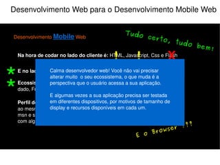 Desenvolvimento Web para o Desenvolvimento Mobile Web Desenvolvimento  Mobile  Web Na hora de codar no lado do cliente é:  HTML, Javascript, Css e Flash E no lado do servidor:  PHP, Java, Python, Perl, Ruby e etc... Perfil do Usuário:  Multi-tarefas, acessa a sua aplicação e várias outras ao mesmo tempo, ex: Ouve música, checa email, orkut, twitter, fica no msn e se deixar assiste televisão junto (e se for mulher ainda conversa com alguém do lado). Ecossistema do programador:  IDE, Controle de versão, Banco de dado, FrameWork e etc... X Atenção! Muita atenção! X ! ! “ Seja prudente com as limitações dos dispositivos” “ Evite os riscos conhecidos” 