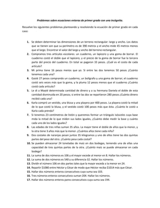 Problemas sobre ecuaciones enteras de primer grado con una incógnita.

Resuelve los siguientes problemas planteando y resolviendo la ecuación de primer grado en cada
caso:


   1. Se deben determinar las dimensiones de un terreno rectangular: largo y ancho. Los datos
       que se tienen son que su perímetro es de 390 metros y el ancho mide 45 metros menos
       que el largo. Encontrar el valor del largo y ancho del terreno rectangular.
   2. Compramos tres artículos escolares: un cuaderno, un lapicero y una goma de borrar. El
       cuaderno costó el doble que el lapicero, y el precio de la goma de borrar fue la tercera
       parte del precio del cuaderno. En total se pagaron 33 pesos. ¿Cuál es el costo de cada
       artículo?
   3. Mi prima tiene 16 pesos menos que yo. Si entre las dos tenemos 50 pesos ¿Cuánto
       tenemos cada una?
   4. Gasté 27 pesos comprando un cuaderno, un bolígrafo y una goma de borrar; el cuaderno
       costó seis veces más que la goma, y la pluma 12 pesos menos que el cuaderno ¿Cuánto
       costó cada artículo?
   5. Le di a Mayté determinada cantidad de dinero y a su hermana Daniela el doble de esta
       cantidad disminuida en 20 pesos; si entre las dos se repartieron 280 pesos ¿Cuánto dinero
       recibió cada una?
   6. Karla compró un vestido, una blusa y una playera por 400 pesos. La playera costó la mitad
       de lo que costó la blusa, y el vestido costó 100 pesos más que ésta. ¿Cuánto le costó a
       Karla cada prenda?
   7. Si tenemos 23 centímetros de listón y queremos formar un triángulo isósceles cuya base
       mida la mitad de lo que miden sus lados iguales, ¿Cuánto debe medir la base y cuánto
       cada uno de los lados iguales?
   8. Las edades de tres niñas suman 35 años. La mayor tiene el doble de años que la menor, y
       la otra tiene 3 años más que la menor. ¿Cuántos años tiene cada niña?
   9. Dos costales de naranjas pesan juntos 35 kilogramos y uno de ellos tiene las dos quintas
       partes del peso del otro. ¿Cuánto pesa cada costal?
   10. Se pueden almacenar 24 toneladas de maíz en dos bodegas, teniendo una de ellas una
       capacidad de tres quintas partes de la otra. ¿Cuánto maíz se puede almacenar en cada
       bodega?
   11. La suma de dos números es 106 y el mayor excede al menor en 8. Hallar los números.
   12. La suma de dos números es 540 y su diferencia 32. Hallar los números.
   13. Dividir el número 106 en dos partes tales que la mayor exceda a la menor en 24.
   14. Repartir $1080 entre Héctor y César de modo que Héctor reciba $1014 más que César.
   15. Hallar dos números enteros consecutivos cuya suma sea 103.
   16. Tres números enteros consecutivos suman 204. Hallar los números.
   17. Hallar dos números enteros pares consecutivos cuya suma sea 194.
 