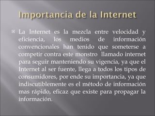 La Internet es la mezcla entre velocidad y eficiencia, los medios de información convencionales han tenido que someterse a competir contra este monstro  llamado internet para seguir manteniendo su vigencia, ya que el Internet al ser fuente, llega a todos los tipos de consumidores, por ende su importancia, ya que indiscutiblemente es el método de información mas rápido, eficaz que existe para propagar la información.  