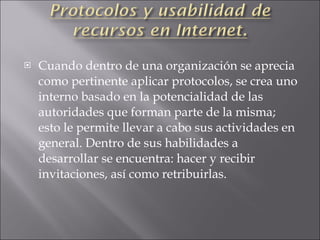 Cuando dentro de una organización se aprecia como pertinente aplicar protocolos, se crea uno interno basado en la potencialidad de las autoridades que forman parte de la misma; esto le permite llevar a cabo sus actividades en general. Dentro de sus habilidades a desarrollar se encuentra: hacer y recibir invitaciones, así como retribuirlas. 