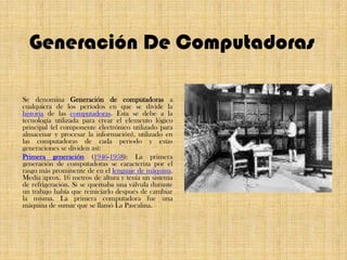 Generación De ComputadorasSe denomina Generación de computadoras a cualquiera de los períodos en que se divide la historia de las computadoras. Esta se debe a la tecnología utilizada para crear el elemento lógico principal (el componente electrónico utilizado para almacenar y procesar la información), utilizado en las computadoras de cada periodo y estas generaciones se dividen así:Primera generación (1946-1958): La primera generación de computadoras se caracteriza por el rasgo más prominente de en el lenguaje de máquina. Medía aprox. 16 metros de altura y tenía un sistema de refrigeración. Si se quemaba una válvula durante un trabajo había que reiniciarlo después de cambiar la misma. La primera computadora fue una máquina de sumar que se llamó La Pascalina.