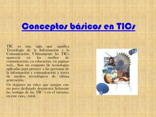 Conceptos básicos en TICsTIC es una sigla que significa Tecnología de la Información y la Comunicación. Ultimamente las TICs aparecen en los medios de comunicación, en educación, en páginas web… Son un conjunto de tecnologías aplicadas para proveer a las personas de la información y comunicación a través de medios tecnológicos de última generación.Os dejamos un video que aunque este un poco desfasado demuestra fielmente las ventajas de las TIC´s en el turismo, en este caso,  rural.