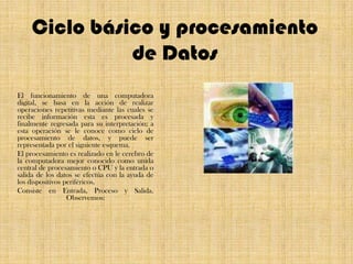 Ciclo básico y procesamiento de DatosEl funcionamiento de una computadora digital, se basa en la acción de realizar operaciones repetitivas mediante las cuales se recibe información esta es procesada y finalmente regresada para su interpretación; a esta operación se le conoce como ciclo de procesamiento de datos, y puede ser representada por el siguiente esquema.El procesamiento es realizado en le cerebro de la computadora mejor conocido como unida central de procesamiento o CPU y la entrada o salida de los datos se efectúa con la ayuda de los dispositivos periféricos.Consiste en Entrada, Proceso y Salida. Observemos: