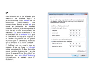 IP Una dirección IP es un número que identifica de manera lógica y jerárquicamente a una  interfaz  de un dispositivo (habitualmente una computadora) dentro de una  red  que utilice el protocolo de Internet ( Internet Protocol ), que corresponde al nivel de red o nivel 3 del modelo de referencia  OSI . Dicho número no se ha de confundir con la  dirección MAC  que es un número físico que es asignado a la tarjeta o dispositivo de red (viene impuesta por el fabricante), mientras que la dirección IP se puede cambiar. Es habitual que un usuario que se conecta desde su hogar a  Internet  utilice una dirección IP. Esta dirección puede cambiar al reconectar, y a esta forma de asignación de dirección IP se denomina una  dirección IP dinámica  (normalmente se abrevia como  IP dinámica ). 