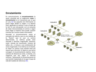 Enrutamiento En comunicaciones, el  encaminamiento  (a veces conocido por el anglicismo  ruteo  o  enrutamiento ) es el mecanismo por el que en una  red  los paquetes de información se hacen llegar desde su origen a su destino final, siguiendo un camino o ruta a través de la red. En una red grande o en un conjunto de redes interconectadas el camino a seguir hasta llegar al destino final puede suponer transitar por muchos nodos intermedios. Asociado al encaminamiento existe el concepto de métrica, que es una medida de lo "bueno" que es usar un camino determinado. La métrica puede estar asociada a distintas magnitudes: distancia, coste, retardo de transmisión, número de saltos, etc., o incluso a una combinación de varias magnitudes. Si la métrica es el retardo, es mejor un camino cuyo retardo total sea menor que el de otro. Lo ideal en una red es conseguir el encaminamiento óptimo: tener caminos de distancia (o coste, o retardo, o la magnitud que sea, según la métrica) mínimos. Típicamente el encaminamiento es una función implantada en la capa 3 (capa de red) del modelo de referencia  OSI . 