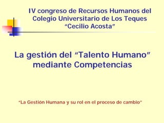 IV congreso de Recursos Humanos del
     Colegio Universitario de Los Teques
              “Cecilio Acosta”



La gestión del “Talento Humano”
    mediante Competencias



“La Gestión Humana y su rol en el proceso de cambio”
 