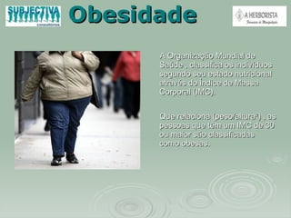 Obesidade A Organização Mundial de Saúde , classifica os indivíduos segundo seu estado nutricional através do Índice de Massa Corporal (IMC).  Que relaciona (peso/altura²) , as pessoas que têm um IMC de 30 ou maior são classificadas como obesas. 