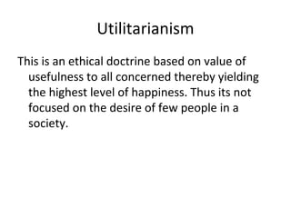 Utilitarianism
This is an ethical doctrine based on value of
usefulness to all concerned thereby yielding
the highest level of happiness. Thus its not
focused on the desire of few people in a
society.
 