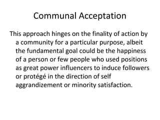 Communal Acceptation
This approach hinges on the finality of action by
a community for a particular purpose, albeit
the fundamental goal could be the happiness
of a person or few people who used positions
as great power influencers to induce followers
or protégé in the direction of self
aggrandizement or minority satisfaction.
 