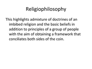 Religiophilosophy
This highlights admixture of doctrines of an
imbibed religion and the basic beliefs in
addition to principles of a group of people
with the aim of obtaining a framework that
conciliates both sides of the coin.
 