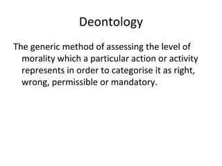 Deontology
The generic method of assessing the level of
morality which a particular action or activity
represents in order to categorise it as right,
wrong, permissible or mandatory.
 
