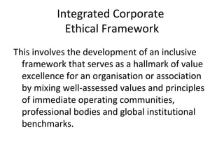 Integrated Corporate
Ethical Framework
This involves the development of an inclusive
framework that serves as a hallmark of value
excellence for an organisation or association
by mixing well-assessed values and principles
of immediate operating communities,
professional bodies and global institutional
benchmarks.
 