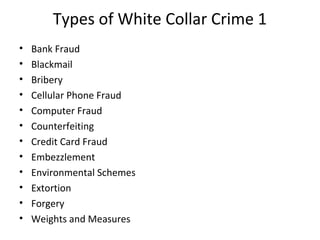 Types of White Collar Crime 1
• Bank Fraud
• Blackmail
• Bribery
• Cellular Phone Fraud
• Computer Fraud
• Counterfeiting
• Credit Card Fraud
• Embezzlement
• Environmental Schemes
• Extortion
• Forgery
• Weights and Measures
 