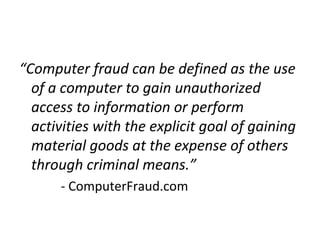 “Computer fraud can be defined as the use
of a computer to gain unauthorized
access to information or perform
activities with the explicit goal of gaining
material goods at the expense of others
through criminal means.”
- ComputerFraud.com
 