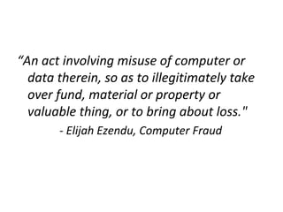 “An act involving misuse of computer or
data therein, so as to illegitimately take
over fund, material or property or
valuable thing, or to bring about loss."
- Elijah Ezendu, Computer Fraud
 