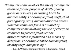 “Computer crime involves the use of a computer
resource for the purpose of illicitly gaining
goods or resources, or causing harm to
another entity. For example fraud, theft, child
pornography, virus, and unauthorized access.
Whereas computer fraud is a subset of
computer crime involving the use of electronic
resources to present fraudulent or
misrepresented information as a means of
deception. For example online auction fraud,
identity theft, and phishing.”
- Kunz & Wilson, Computer Crime & Computer Fraud
 