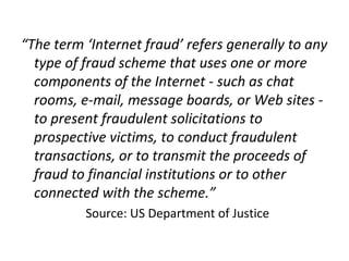 “The term ‘Internet fraud’ refers generally to any
type of fraud scheme that uses one or more
components of the Internet - such as chat
rooms, e-mail, message boards, or Web sites -
to present fraudulent solicitations to
prospective victims, to conduct fraudulent
transactions, or to transmit the proceeds of
fraud to financial institutions or to other
connected with the scheme.”
Source: US Department of Justice
 