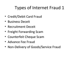 Types of Internet Fraud 1
• Credit/Debit Card Fraud
• Business Deceit
• Recruitment Deceit
• Freight Forwarding Scam
• Counterfeit Cheque Scam
• Advance Fee Fraud
• Non-Delivery of Goods/Service Fraud
 