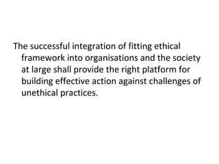 The successful integration of fitting ethical
framework into organisations and the society
at large shall provide the right platform for
building effective action against challenges of
unethical practices.
 