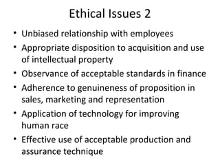 Ethical Issues 2
• Unbiased relationship with employees
• Appropriate disposition to acquisition and use
of intellectual property
• Observance of acceptable standards in finance
• Adherence to genuineness of proposition in
sales, marketing and representation
• Application of technology for improving
human race
• Effective use of acceptable production and
assurance technique
 