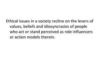 Ethical issues in a society recline on the levers of
values, beliefs and idiosyncrasies of people
who act or stand perceived as role influencers
or action models therein.
 